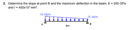 2. Determine the slope at point B and the maximum deflection in the beam. E = 200 GPa
and I= 450x10" mm“.
50 kN/m
25 kN/m
A
4m
