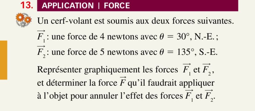13. APPLICATION | FORCE
Un cerf-volant est soumis aux deux forces suivantes.
F: une force de 4 newtons avec
F₁: une force de 5 newtons avec
=
= 30°, N.-E.;
135°, S.-E.
Représenter graphiquement les forces F, et F,
et déterminer la force F qu'il faudrait appliquer
à l'objet pour annuler l'effet des forces F, et F.