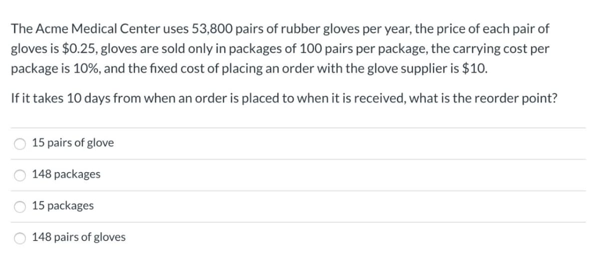 The Acme Medical Center uses 53,800 pairs of rubber gloves per year, the price of each pair of
gloves is $0.25, gloves are sold only in packages of 100 pairs per package, the carrying cost per
package is 10%, and the fixed cost of placing an order with the glove supplier is $10.
If it takes 10 days from when an order is placed to when it is received, what is the reorder point?
OO
15 pairs of glove
148 packages
15 packages
148 pairs of gloves