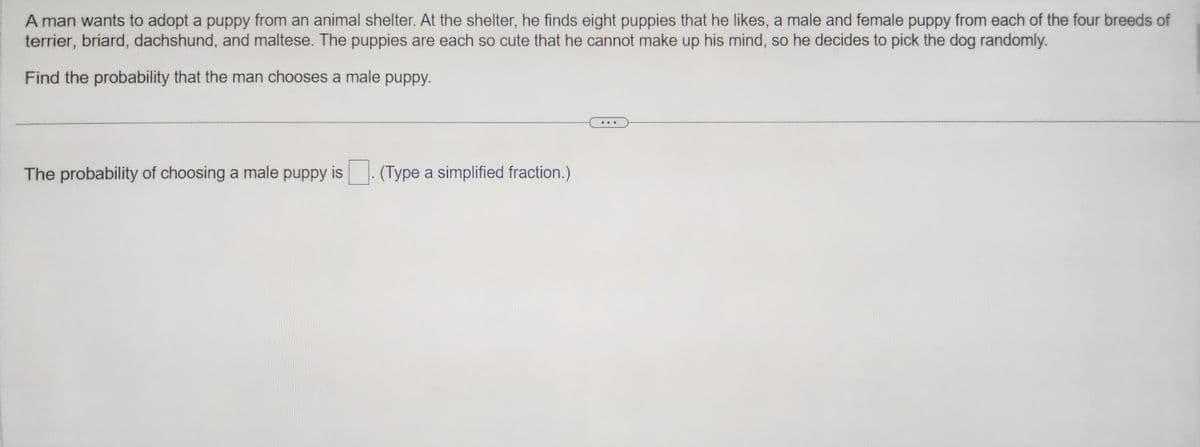 A man wants to adopt a puppy from an animal shelter. At the shelter, he finds eight puppies that he likes, a male and female puppy from each of the four breeds of
terrier, briard, dachshund, and maltese. The puppies are each so cute that he cannot make up his mind, so he decides to pick the dog randomly.
Find the probability that the man chooses a male puppy.
The probability of choosing a male puppy is
(Type a simplified fraction.)
...