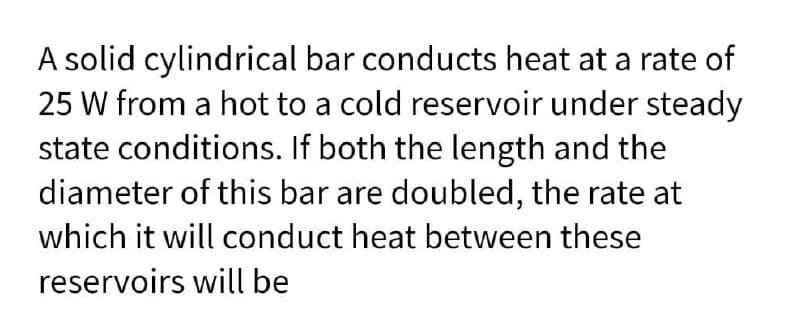 A solid cylindrical bar conducts heat at a rate of
25 W from a hot to a cold reservoir under steady
state conditions. If both the length and the
diameter of this bar are doubled, the rate at
which it will conduct heat between these
reservoirs will be
