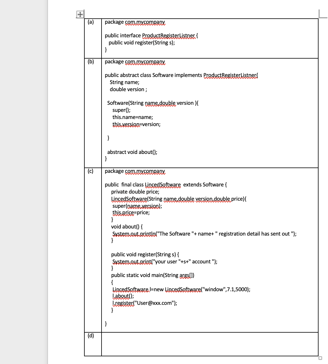 +
(a)
(b)
(c)
(d)
package com.mycompany
public interface Product Register Listner {
public void register(String s);
}
package com.mycompany
public abstract class Software implements Product Register Listner!
String name;
double version;
Software(String name,double version }{
super();
}
this.name=name;
this version=version;
abstract void about();
}
package com.mycompany
public final class LincedSoftware extends Software {
private double price;
Linced Software(String name,double version double price){
super(name version);
this.price=price;
}
void about() {
System.out.println("The Software "+name+ " registration detail has sent out ");
}
public void register(String s) {
System.out.print("your user "+s+" account ");
}
public static void main(String args[])
{
LincedSoftware l-new LincedSoftware("window", 7.1,5000);
I.about();
I.register("User@xxx.com");
}