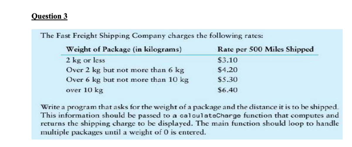 Question 3
The Fast Freight Shipping Company charges the following rates:
Weight of Package (in kilograms)
Rate per 500 Miles Shipped
2 kg or less
Over 2 kg but not more than 6 kg
Over 6 kg but not more than 10 kg
$3.10
$4.20
$5.30
over 10 kg
$6.40
Write a program that asks for the weight of a package and the distance it is to be shipped.
This information should be passed to a calculateCharge function that computes and
returns the shipping charge to be displayed. The main function should loop to handle
multiple packages until a weight of 0 is entered.
