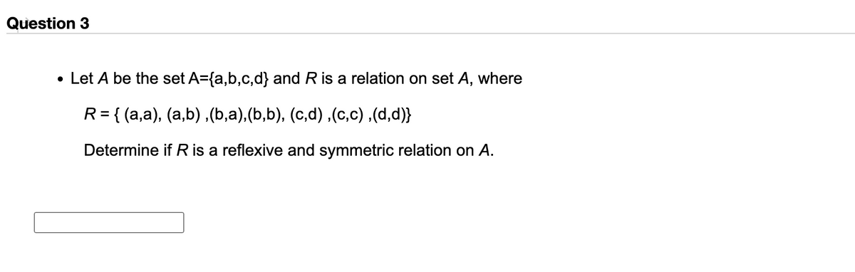 Question 3
• Let A be the set A={a,b,c,d} and R is a relation on set A, where
R = { (a,a), (a,b) ,(b,a),(b,b), (c,d),(c,c) ,(d,d)}
Determine if R is a reflexive and symmetric relation on A.
