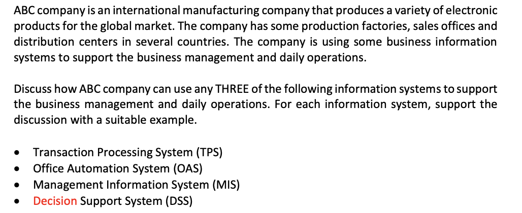 ABC company is an international manufacturing company that produces a variety of electronic
products for the global market. The company has some production factories, sales offices and
distribution centers in several countries. The company is using some business information
systems to support the business management and daily operations.
Discuss how ABC company can use any THREE of the following information systems to support
the business management and daily operations. For each information system, support the
discussion with a suitable example.
Transaction Processing System (TPS)
Office Automation System (OAS)
Management Information System (MIS)
Decision Support System (DSS)
