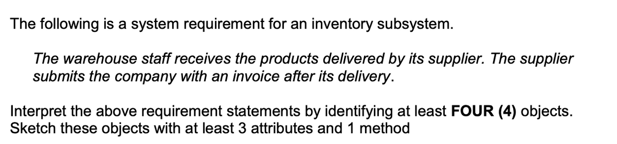 The following is a system requirement for an inventory subsystem.
The warehouse staff receives the products delivered by its supplier. The supplier
submits the company with an invoice after its delivery.
Interpret the above requirement statements by identifying at least FOUR (4) objects.
Sketch these objects with at least 3 attributes and 1 method
