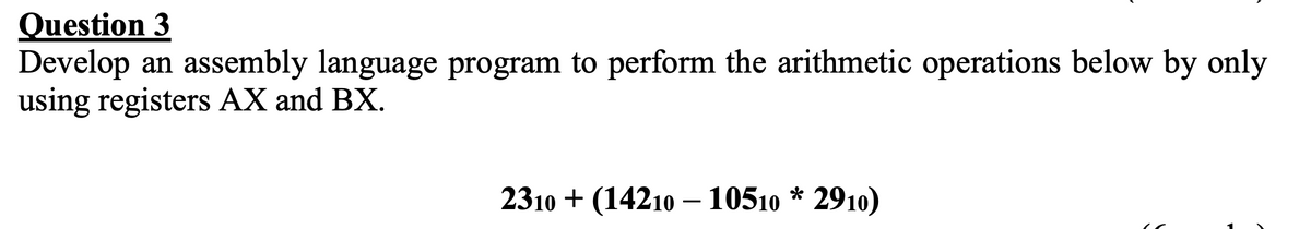 Question 3
Develop an assembly language program to perform the arithmetic operations below by only
using registers AX and BX.
2310 + (14210 – 10510 * 2910)
