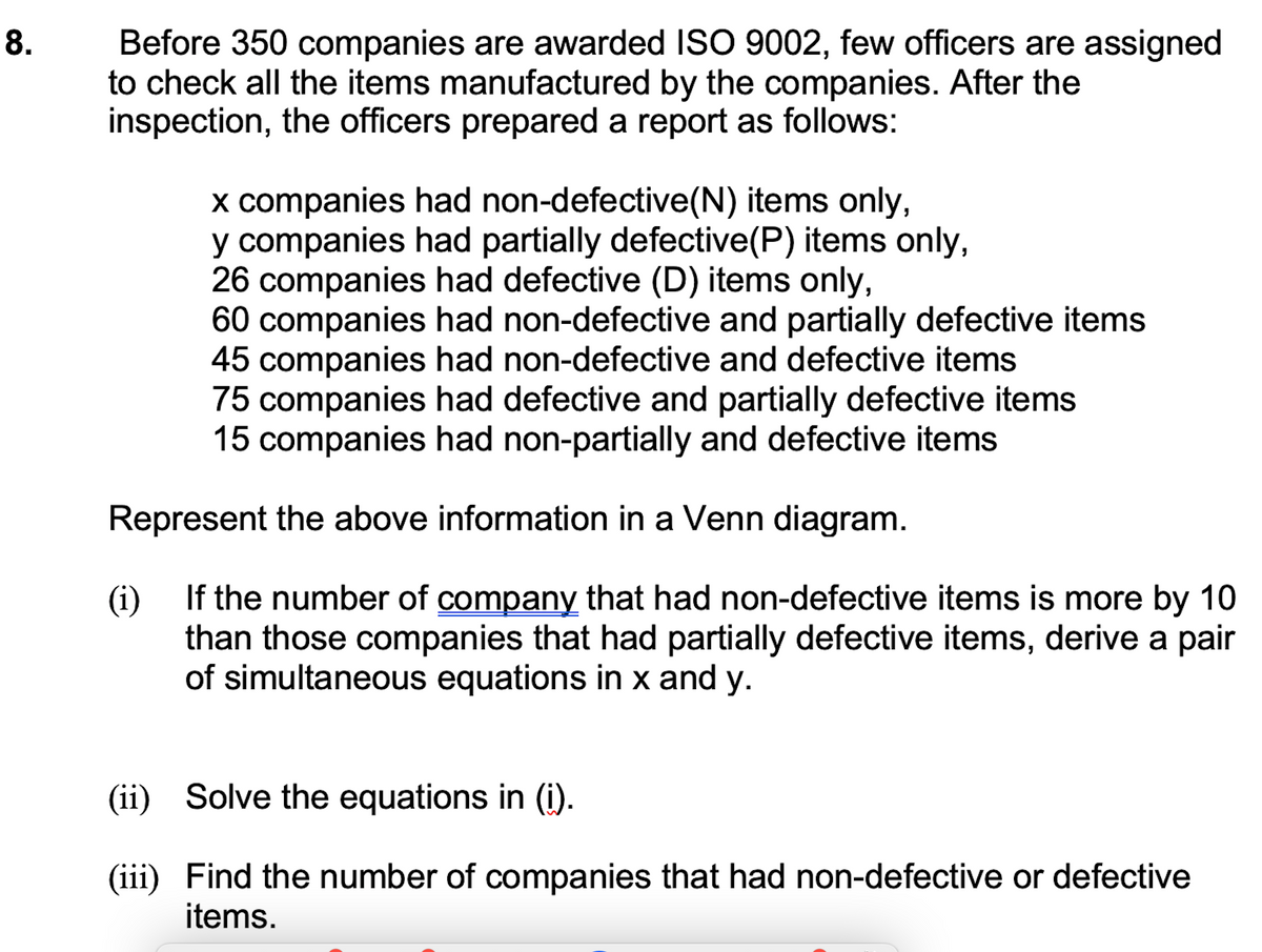 Before 350 companies are awarded ISO 9002, few officers are assigned
to check all the items manufactured by the companies. After the
inspection, the officers prepared a report as follows:
8.
x companies had non-defective(N) items only,
y companies had partially defective(P) items only,
26 companies had defective (D) items only,
60 companies had non-defective and partially defective items
45 companies had non-defective and defective items
75 companies had defective and partially defective items
15 companies had non-partially and defective items
Represent the above information in a Venn diagram.
(i) If the number of company that had non-defective items is more by 10
than those companies that had partially defective items, derive a pair
of simultaneous equations in x and y.
(ii) Solve the equations in (i).
(iii) Find the number of companies that had non-defective or defective
items.
