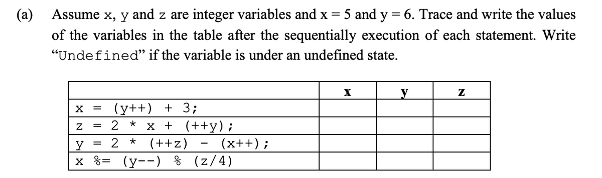 (a)
Assume x, y and z are integer variables and x = 5 and y = 6. Trace and write the values
of the variables in the table after the sequentially execution of each statement. Write
"Undefined" if the variable is under an undefined state.
X
Z
y
x
=
=
=
(y++) + 3;
2 x + (++y);
*
2
(++z)
= (y--) % (z/4)
★
-
(x++);
X
y
Z
