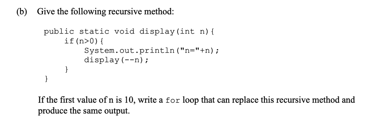(b) Give the following recursive method:
public static void display (int n) {
if (n>0){
}
}
System.out.println("n="+n);
display (--n) ;
If the first value of n is 10, write a for loop that can replace this recursive method and
produce the same output.