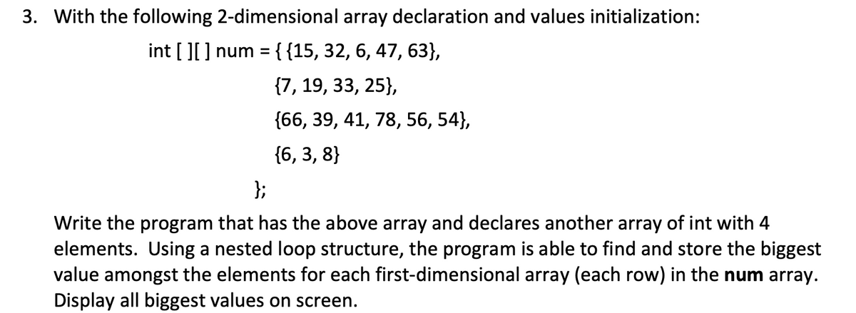 3. With the following 2-dimensional array declaration and values initialization:
int [][] num = {{15, 32, 6, 47, 63},
{7, 19, 33, 25},
{66, 39, 41, 78, 56, 54},
{6, 3, 8}
};
Write the program that has the above array and declares another array of int with 4
elements. Using a nested loop structure, the program is able to find and store the biggest
value amongst the elements for each first-dimensional array (each row) in the num array.
Display all biggest values on screen.