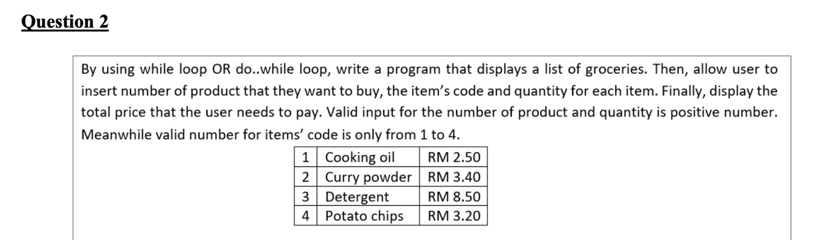 Question 2
By using while loop OR do..while loop, write a program that displays a list of groceries. Then, allow user to
insert number of product that they want to buy, the item's code and quantity for each item. Finally, display the
total price that the user needs to pay. Valid input for the number of product and quantity is positive number.
Meanwhile valid number for items' code is only from 1 to 4.
1 Cooking oil
2 Curry powder RM 3.40
3 Detergent
Potato chips
RM 2.50
RM 8.50
RM 3.20
