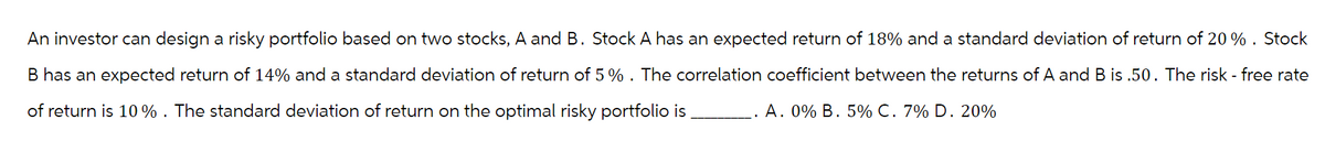 An investor can design a risky portfolio based on two stocks, A and B. Stock A has an expected return of 18% and a standard deviation of return of 20%. Stock
B has an expected return of 14% and a standard deviation of return of 5%. The correlation coefficient between the returns of A and B is .50. The risk-free rate
of return is 10%. The standard deviation of return on the optimal risky portfolio is
A. 0% B. 5% C. 7% D. 20%