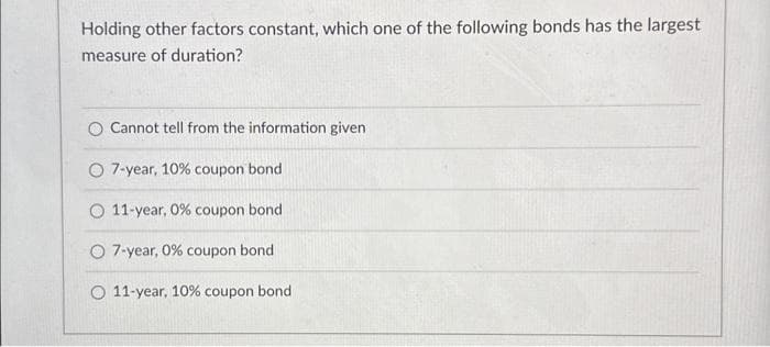 Holding other factors constant, which one of the following bonds has the largest
measure of duration?
O Cannot tell from the information given
O 7-year, 10% coupon bond
11-year, 0% coupon bond
O 7-year, 0% coupon bond
O 11-year, 10% coupon bond