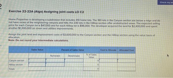 Exercise 22-22A (Algo) Assigning Joint costs LO C2
Home Properties is developing a subdivision that includes 410 home lots. The 180 lots in the Canyon section are below a ridge and do
not have views of the neighboring canyons and hills; the 230 lots in the Hilltop section offer unobstructed views. The expected selling
price for each Canyon lot is $47,000 and for each Hilltop lot is $96,000. The developer acquired the land for $2,400,000 and spent
another $1,200,000 on street and utilities improvements.
Assign the joint land and improvement costs of $3,600,000 to the Canyon section and the Hilltop section using the value basis of
allocation.
Note: Do not round your intermediate calculations.
Canyon section
Hilltop section
Totals
Sales Value
Numerator
Percent of Sales Value
Denominator
% of Sales
Value
0
0
0
Check my wc
Cost to Allocate Allocated Cost