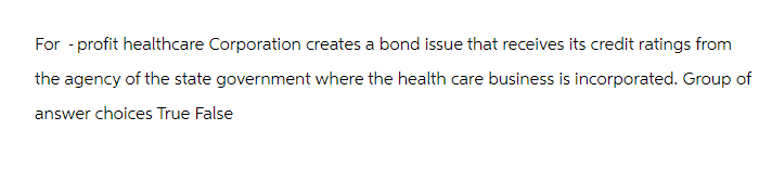 For-profit healthcare Corporation creates a bond issue that receives its credit ratings from
the agency of the state government where the health care business is incorporated. Group of
answer choices True False