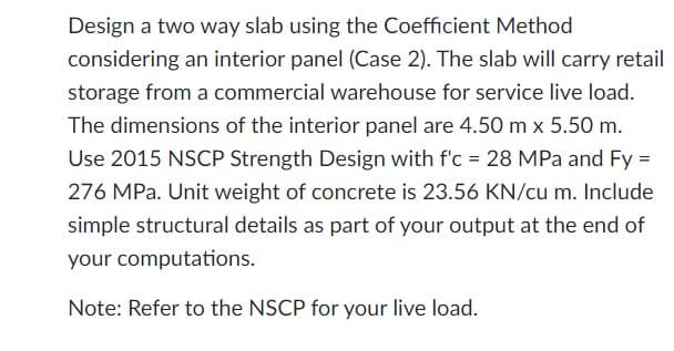 Design a two way slab using the Coefficient Method
considering an interior panel (Case 2). The slab will carry retail
storage from a commercial warehouse for service live load.
The dimensions of the interior panel are 4.50 m x 5.50 m.
Use 2015 NSCP Strength Design with f'c = 28 MPa and Fy =
276 MPa. Unit weight of concrete is 23.56 KN/cu m. Include
simple structural details as part of your output at the end of
your computations.
Note: Refer to the NSCP for your live load.