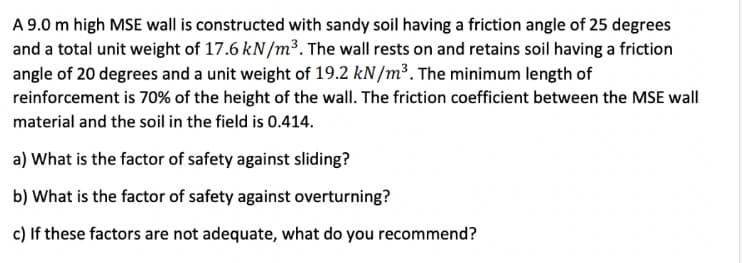 A 9.0 m high MSE wall is constructed with sandy soil having a friction angle of 25 degrees
and a total unit weight of 17.6 kN/m³. The wall rests on and retains soil having a friction
angle of 20 degrees and a unit weight of 19.2 kN/m³. The minimum length of
reinforcement is 70% of the height of the wall. The friction coefficient between the MSE wall
material and the soil in the field is 0.414.
a) What is the factor of safety against sliding?
b) What is the factor of safety against overturning?
c) If these factors are not adequate, what do you recommend?