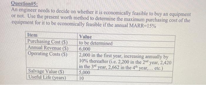 Question#5:
An engineer needs to decide on whether it is economically feasible to buy an equipment
or not. Use the present worth method to determine the maximum purchasing cost of the
equipment for it to be economically feasible if the annual MARR=15%
Item
Purchasing Cost (S)
Annual Revenue (S)
Operating Costs (S)
Salvage Value ($)
Useful Life (years)
Value
to be determined
6,000
2,000 in the first year, increasing annually by
10% thereafter (i.e. 2,200 in the 2nd year, 2,420
in the 3rd year, 2,662 in the 4th year,... etc.)
5,000
10