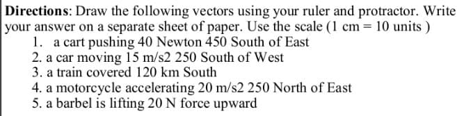 Directions: Draw the following vectors using your ruler and protractor. Write
your answer on a separate sheet of paper. Use the scale (1 cm = 10 units)
1. a cart pushing 40 Newton 450 South of East
2. a car moving 15 m/s2 250 South of West
3. a train covered 120 km South
4. a motorcycle accelerating 20 m/s2 250 North of East
5. a barbel is lifting 20 N force upward