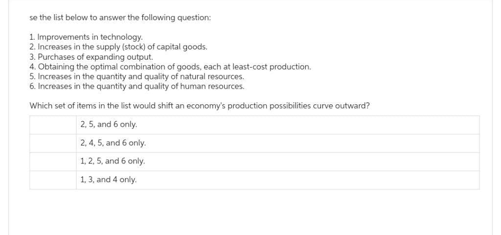 se the list below to answer the following question:
1. Improvements in technology.
2. Increases in the supply (stock) of capital goods.
3. Purchases of expanding output.
4. Obtaining the optimal combination of goods, each at least-cost production.
5. Increases in the quantity and quality of natural resources.
6. Increases in the quantity and quality of human resources.
Which set of items in the list would shift an economy's production possibilities curve outward?
2, 5, and 6 only.
2, 4, 5, and 6 only.
1, 2, 5, and 6 only.
1, 3, and 4 only.
