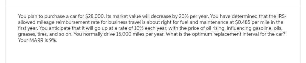You plan to purchase a car for $28,000. Its market value will decrease by 20% per year. You have determined that the IRS-
allowed mileage reimbursement rate for business travel is about right for fuel and maintenance at $0.485 per mile in the
first year. You anticipate that it will go up at a rate of 10% each year, with the price of oil rising, influencing gasoline, oils,
greases, tires, and so on. You normally drive 15,000 miles per year. What is the optimum replacement interval for the car?
Your MARR is 9%.