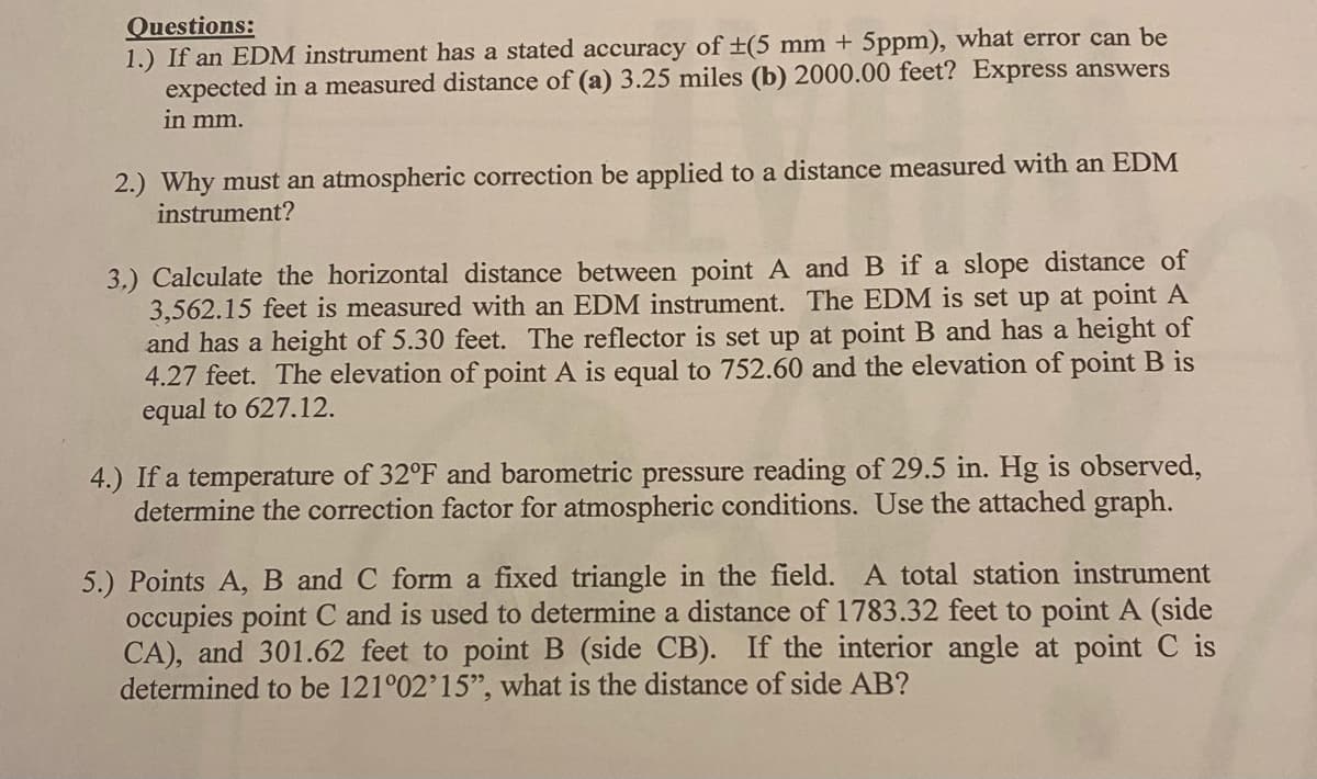 Questions:
1.) If an EDM instrument has a stated accuracy of ±(5 mm + 5ppm), what error can be
expected in a measured distance of (a) 3.25 miles (b) 2000.00 feet? Express answers
in mm.
2.) Why must an atmospheric correction be applied to a distance measured with an EDM
instrument?
3.) Calculate the horizontal distance between point A and B if a slope distance of
3,562.15 feet is measured with an EDM instrument. The EDM is set up at point A
and has a height of 5.30 feet. The reflector is set up at point B and has a height of
4.27 feet. The elevation of point A is equal to 752.60 and the elevation of point B is
equal to 627.12.
4.) If a temperature of 32°F and barometric pressure reading of 29.5 in. Hg is observed,
determine the correction
actor for atmospheric conditions. Use the attached graph.
5.) Points A, B and C form a fixed triangle in the field. A total station instrument
occupies point C and is used to determine a distance of 1783.32 feet to point A (side
CA), and 301.62 feet to point B (side CB).
determined to be 121°02'15", what is the distance of side AB?
If the interior angle at point C is

