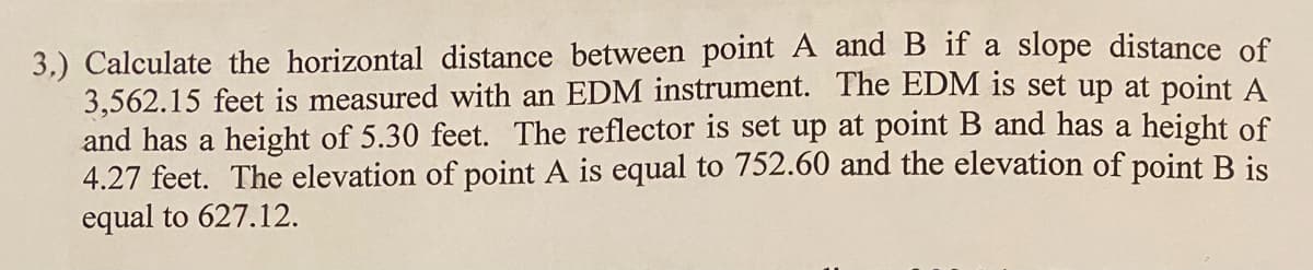 3.) Calculate the horizontal distance between point A and B if a slope distance of
3,562.15 feet is measured with an EDM instrument. The EDM is set up at point A
and has a height of 5.30 feet. The reflector is set up at point B and has a height of
4.27 feet. The elevation of point A is equal to 752.60 and the elevation of point B is
equal to 627.12.
