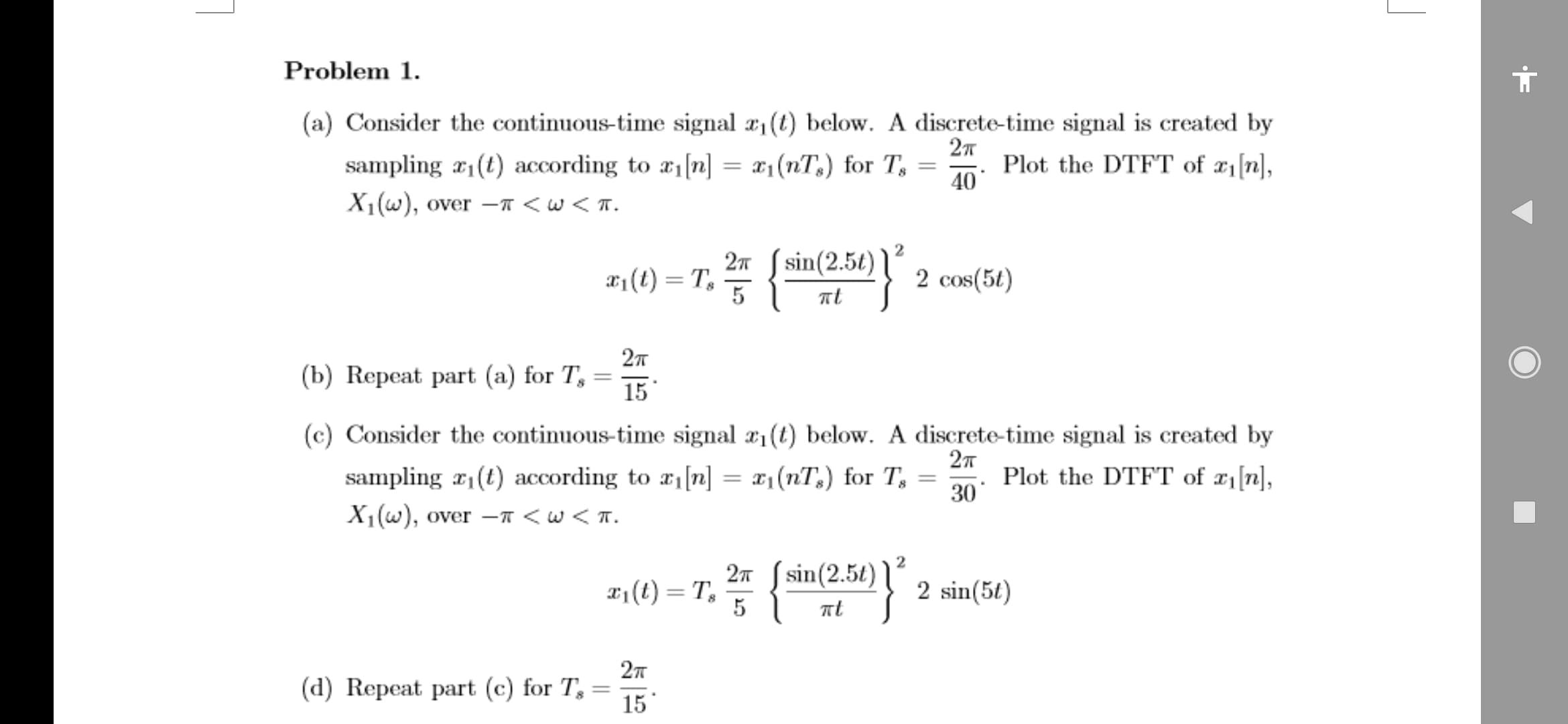 Problem 1.
(a) Consider the continuous-time signal a, (t) below. A discrete-time signal is created by
27
sampling x1(t) according to #1[n] = x1(nT,) for T, =
X1(w), over –T < w < T.
Plot the DTFT of æ1[n],
40
%3D
2n ( sin(2.5t)
x1(t) = T,
5
2 cos(5t)
(b) Repeat part (a) for T, =
15
(c) Consider the continuous-time signal x1 (t) below. A discrete-time signal is created by
sampling r(t) according to a n] = x1(nT,) for T, =
Plot the DTFT of ¤1[n],
30
X1(w), over - <w <T.
2n S sin(2.5t)
X1(t) = T,
5
2 sin(5t)
%3D
