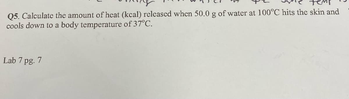 Q5. Calculate the amount of heat (kcal) released when 50.0 g of water at 100°C hits the skin and
cools down to a body temperature of 37°C.
Lab 7 pg. 7
