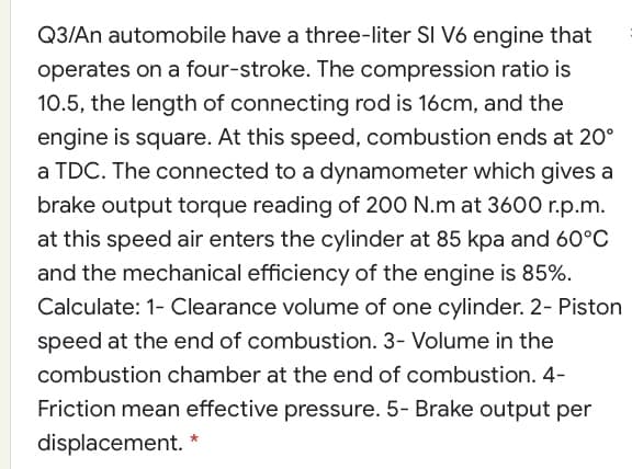 Q3/An automobile have a three-liter SI V6 engine that
operates on a four-stroke. The compression ratio is
10.5, the length of connecting rod is 16cm, and the
engine is square. At this speed, combustion ends at 20°
a TDC. The connected to a dynamometer which gives a
brake output torque reading of 200 N.m at 3600 r.p.m.
at this speed air enters the cylinder at 85 kpa and 60°C
and the mechanical efficiency of the engine is 85%.
Calculate: 1- Clearance volume of one cylinder. 2- Piston
speed at the end of combustion. 3- Volume in the
combustion chamber at the end of combustion. 4-
Friction mean effective pressure. 5- Brake output per
displacement.
