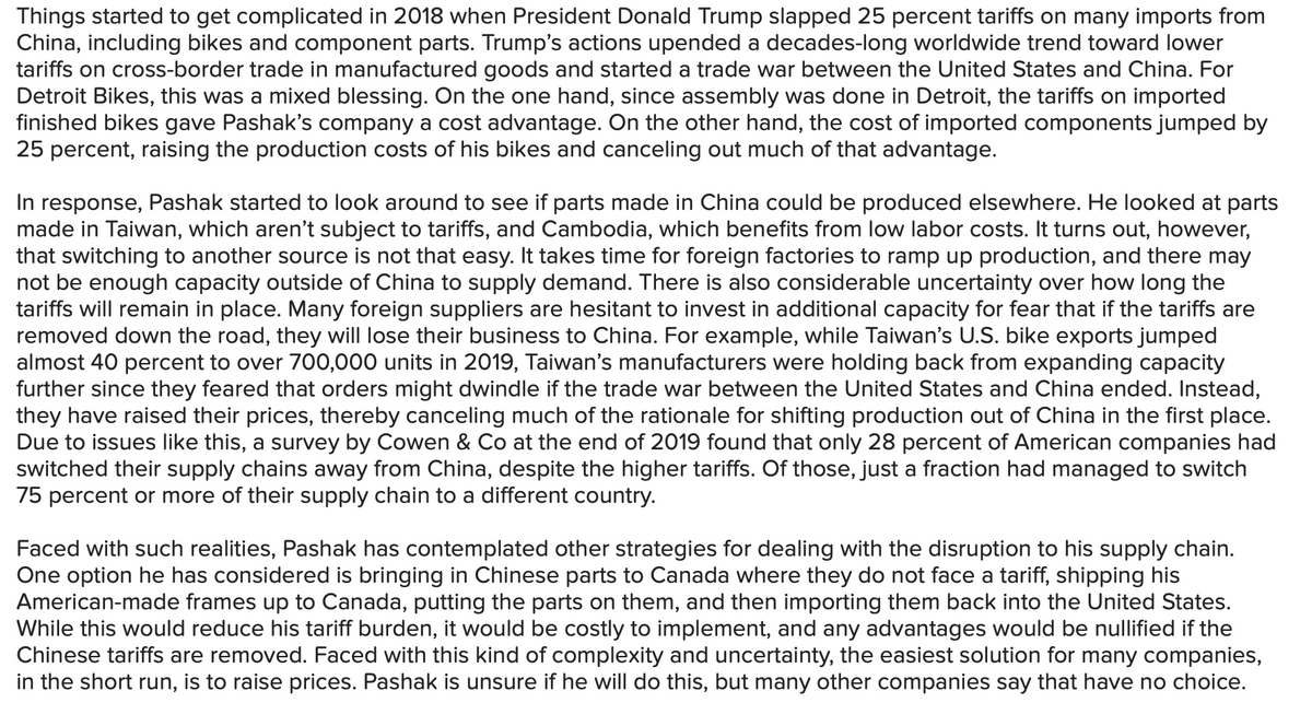 Things started to get complicated in 2018 when President Donald Trump slapped 25 percent tariffs on many imports from
China, including bikes and component parts. Trump's actions upended a decades-long worldwide trend toward lower
tariffs on cross-border trade in manufactured goods and started a trade war between the United States and China. For
Detroit Bikes, this was a mixed blessing. On the one hand, since assembly was done in Detroit, the tariffs on imported
finished bikes gave Pashak's company a cost advantage. On the other hand, the cost of imported components jumped by
25 percent, raising the production costs of his bikes and canceling out much of that advantage.
In response, Pashak started to look around to see if parts made in China could be produced elsewhere. He looked at parts
made in Taiwan, which aren't subject to tariffs, and Cambodia, which benefits from low labor costs. It turns out, however,
that switching to another source is not that easy. It takes time for foreign factories to ramp up production, and there may
not be enough capacity outside of China to supply demand. There is also considerable uncertainty over how long the
tariffs will remain in place. Many foreign suppliers are hesitant to invest in additional capacity for fear that if the tariffs are
removed down the road, they will lose their business to China. For example, while Taiwan's U.S. bike exports jumped
almost 40 percent to over 700,000 units in 2019, Taiwan's manufacturers were holding back from expanding capacity
further since they feared that orders might dwindle if the trade war between the United States and China ended. Instead,
they have raised their prices, thereby canceling much of the rationale for shifting production out of China in the first place.
Due to issues like this, a survey by Cowen & Co at the end of 2019 found that only 28 percent of American companies had
switched their supply chains away from China, despite the higher tariffs. Of those, just a fraction had managed to switch
75 percent or more of their supply chain to a different country.
Faced with such realities, Pashak has contemplated other strategies for dealing with the disruption to his supply chain.
One option he has considered is bringing in Chinese parts to Canada where they do not face a tariff, shipping his
American-made frames up to Canada, putting the parts on them, and then importing them back into the United States.
While this would reduce his tariff burden, it would be costly to implement, and any advantages would be nullified if the
Chinese tariffs are removed. Faced with this kind of complexity and uncertainty, the easiest solution for many companies,
in the short run, is to raise prices. Pashak is unsure if he will do this, but many other companies say that have no choice.
