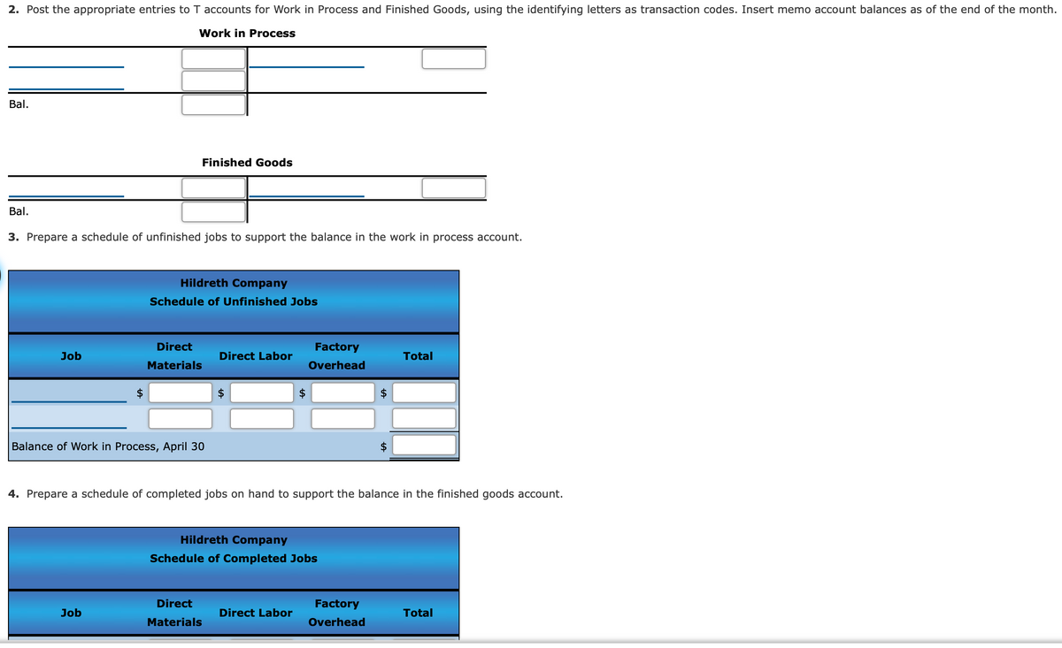2. Post the appropriate entries to T accounts for Work in Process and Finished Goods, using the identifying letters as transaction codes. Insert memo account balances as of the end of the month.
Work in Process
Bal.
Finished Goods
Bal.
3. Prepare a schedule of unfinished jobs to support the balance in the work in process account.
Hildreth Company
Schedule of Unfinished Jobs
Direct
Factory
Job
Direct Labor
Total
Materials
Overhead
Balance of Work in Process, April 30
4. Prepare a schedule of completed jobs on hand to support the balance in the finished goods account.
Hildreth Company
Schedule of Completed Jobs
Direct
Factory
Job
Direct Labor
Total
Materials
Overhead
