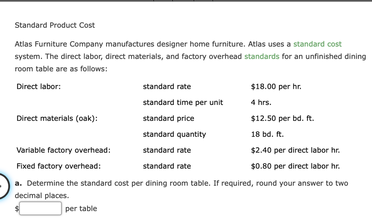 Standard Product Cost
Atlas Furniture Company manufactures designer home furniture. Atlas uses a standard cost
system. The direct labor, direct materials, and factory overhead standards for an unfinished dining
room table are as follows:
Direct labor:
standard rate
$18.00 per hr.
standard time per unit
4 hrs.
Direct materials (oak):
standard price
$12.50 per bd. ft.
standard quantity
18 bd. ft.
Variable factory overhead:
standard rate
$2.40 per direct labor hr.
Fixed factory overhead:
standard rate
$0.80 per direct labor hr.
a. Determine the standard cost per dining room table. If required, round your answer to two
decimal places.
per table
