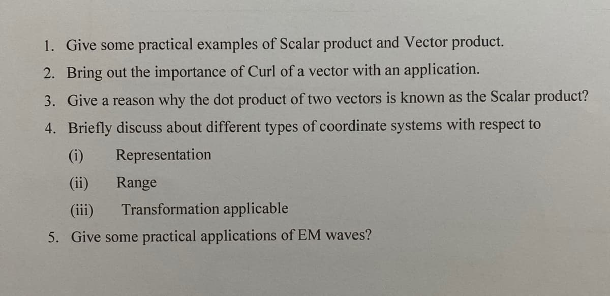 1. Give some practical examples of Scalar product and Vector product.
2. Bring out the importance of Curl of a vector with an application.
3. Give a reason why the dot product of two vectors is known as the Scalar product?
4. Briefly discuss about different types of coordinate systems with respect to
(i)
Representation
(ii)
Range
(iii)
Transformation applicable
5. Give some practical applications of EM waves?
