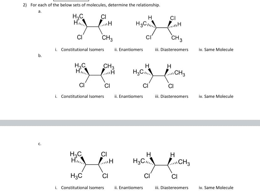 2) For each of the below sets of molecules, determine the relationship.
a.
H3C
CI
CI
H.
H3C
CI
CH3
CI
CH3
i. Constitutional Isomers
ii. Enantiomers
iii. Diastereomers
iv. Same Molecule
b.
H3C
H
CH3
H.
H3C
CH3
CI
CI
i. Constitutional Isomers
ii. Enantiomers
iii. Diastereomers
iv. Same Molecule
C.
CI
H.
H3C
H3C
H
CH3
H3C
CI
CI
CI
i. Constitutional Isomers
ii. Enantiomers
iii. Diastereomers
iv. Same Molecule
