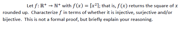 Let f: R+ → N+ with f(x) = [x²]; that is, f(x) returns the square of x
rounded up. Characterize f in terms of whether it is injective, surjective and/or
bijective. This is not a formal proof, but briefly explain your reasoning.
