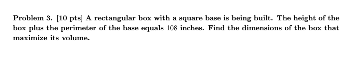 Problem 3. [10 pts] A rectangular box with a square base is being built. The height of the
box plus the perimeter of the base equals 108 inches. Find the dimensions of the box that
maximize its volume.