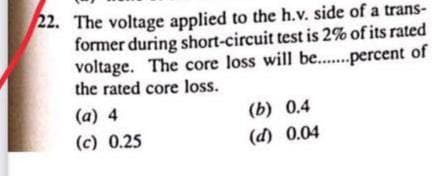 22. The voltage applied to the h.v. side of a trans-
former during short-circuit test is 2% of its rated
of
voltage. The core loss will be........percent
the rated core loss.
(a) 4
(b) 0.4
(c) 0.25
(d) 0.04