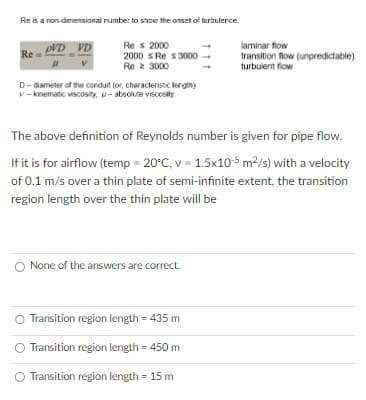 Re is a non-dimensional number to show the onset of turbulence
Re
pVD VD
Res 2000
2000 Re $3000
Rez 3000
D-diameter of the conduit (or, characteristic length)
v-kinematic viscosity, -absolute viscosity
The above definition of Reynolds number is given for pipe flow.
If it is for airflow (temp = 20°C, v = 1.5x105 m²/s) with a velocity
of 0.1 m/s over a thin plate of semi-infinite extent, the transition
region length over the thin plate will be
None of the answers are correct.
laminar flow
transition flow (unpredictable)
turbulent flow
Transition region length = 435 m
Transition region length = 450 m
Transition region length = 15 m