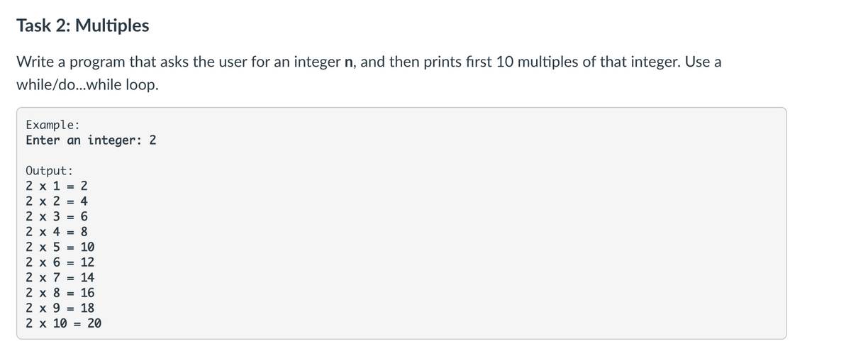 Task 2: Multiples
Write a program that asks the user for an integer n, and then prints first 10 multiples of that integer. Use a
while/do...while loop.
Example:
Enter an integer: 2
Output:
2 x 1 = 2
2 x 2 = 4
2 х 3 %3D 6
2 x 4 = 8
2 x 5
= 10
12
2 х6
2 x 7
2 х8
14
16
2 x 9
18
2 x 10 =
20

