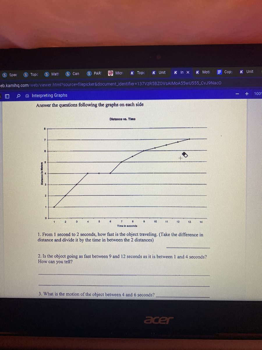 S Can
6 PAR
к Торс
K Unit
K In x
K Moti
= Cop
K Unit
S Spee
S Topo
S Math
Micr
eb.kamihq.com/web/viewer.html?source-filepicker&document_identifier=137VZR5BZOVSAIMOA55WU555_CvJ9NacO
+
100
P e Interpreting Graphs
Answer the questions following the graphs on each side
Dietance va. Time
2
7
10
11
12
13
14
Time in soconds
1. From 1 second to 2 seconds, how fast is the object traveling. (Take the difference in
distance and divide it by the time in between the 2 distances)
2. Is the object going as fast between 9 and 12 seconds as it is between 1 and 4 seconds?
How can you tell?
3. What is the motion of the object between 4 and 6 seconds?
acer
