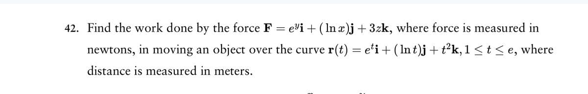 42. Find the work done by the force F = e³i + (lnx)j +3zk, where force is measured in
newtons, in moving an object over the curve r(t) = eti + ( lnt)j + t²k, 1 ≤ t ≤e, where
distance is measured in meters.