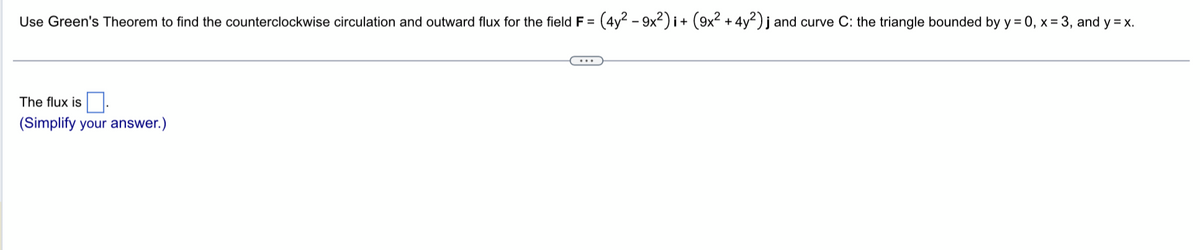 Use Green's Theorem to find the counterclockwise circulation and outward flux for the field F =
The flux is
(Simplify your answer.)
(4y2-9x2)i+ (9x² + 4y2) j and curve C: the triangle bounded by y = 0, x=3, and y=x.