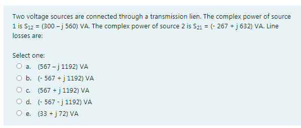 Two voltage sources are connected through a transmission lien. The complex power of source
1 is S12 = (300 - j 560) VA. The complex power of source 2 is S21 = (- 267 + j 632) VA. Line
losses are:
Select one:
O a. (567 - j 1192) VA
O b. (- 567 + j 1192) VA
O. (567 + j1192) VA
а.
d. (- 567 - j 1192) VA
O e. (33 + j 72) VA
