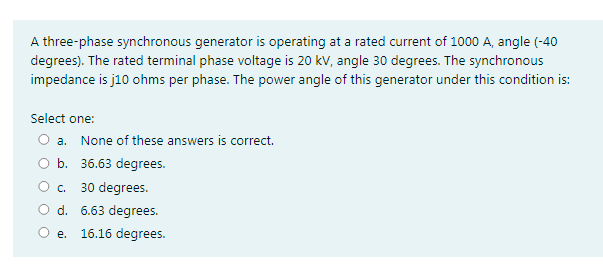 A three-phase synchronous generator is operating at a rated current of 1000 A, angle (-40
degrees). The rated terminal phase voltage is 20 kV, angle 30 degrees. The synchronous
impedance is j10 ohms per phase. The power angle of this generator under this condition is:
Select one:
O a. None of these answers is correct.
O b. 36.63 degrees.
O c.
30 degrees.
O d. 6.63 degrees.
е.
16.16 degrees.
