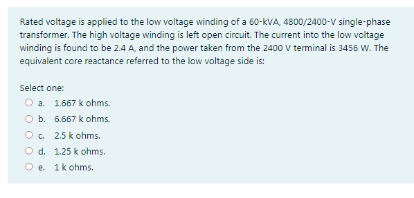 Rated voltage is applied to the low voltage winding of a 60-kVA, 4800/2400-V single-phase
transformer. The high voltage winding is left open circuit. The current into the low voltage
winding is found to be 2.4 A, and the power taken from the 2400 V terminal is 3456 W. The
equivalent core reactance referred to the low voltage side is:
Select one:
O a. 1.667 k ohms.
O b. 6.667 k ohms.
O. 2.5 k ohms.
O d. 1.25 k ohms.
O e. 1k ohms.
