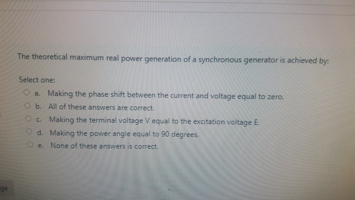 The theoretical maximum real power generation of a synchronous generator is achieved by:
Select one:
a. Making the phase shift between the current and voltage equal to zero.
Ob. All of these answers are correct.
c. Making the terminal voltage V equal to the excitation voltage E.
d. Making the power angle equal to 90 degrees.
Oe.
None of these answers is correct.
ge
