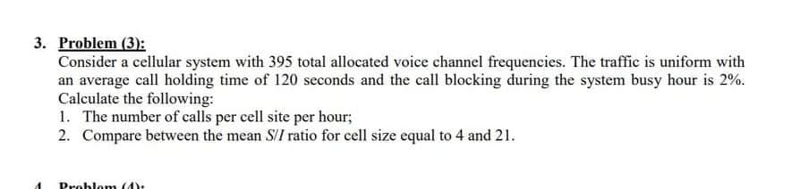 3. Problem (3):
Consider a cellular system with 395 total allocated voice channel frequencies. The traffic is uniform with
an average call holding time of 120 seconds and the call blocking during the system busy hour is 2%.
Calculate the following:
1. The number of calls per cell site per hour;
2. Compare between the mean S/I ratio for cell size equal to 4 and 21.
Problom (4)
