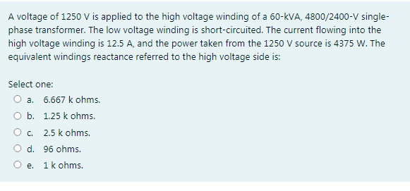 A voltage of 1250 V is applied to the high voltage winding of a 60-kVA, 4800/2400-V single-
phase transformer. The low voltage winding is short-circuited. The current flowing into the
high voltage winding is 12.5 A, and the power taken from the 1250 V source is 4375 W. The
equivalent windings reactance referred to the high voltage side is:
Select one:
a. 6.667 k ohms.
O b. 1.25 k ohms.
O. 2.5 k ohms.
O d. 96 ohms.
O e. 1k ohms.
